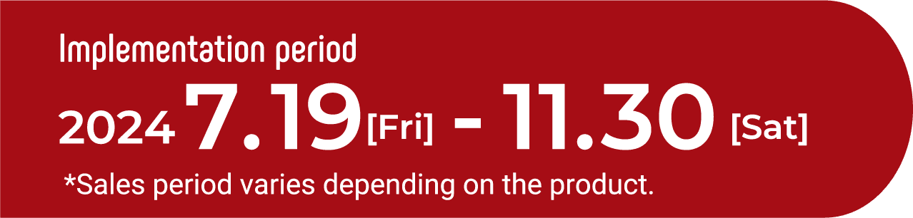 Implementation period　2024　07.19[Fri]-11.30[Sat] *Sales period varies depending on the product.