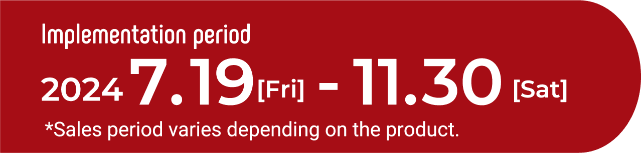 Implementation period　2023　08.1[Tue]-11.30[Thu] *Sales period varies depending on the product.