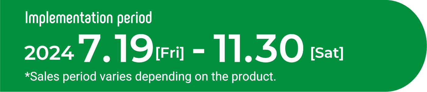 Implementation period　2024　07.19[Fri]-11.30[Sat] *Sales period varies depending on the product.