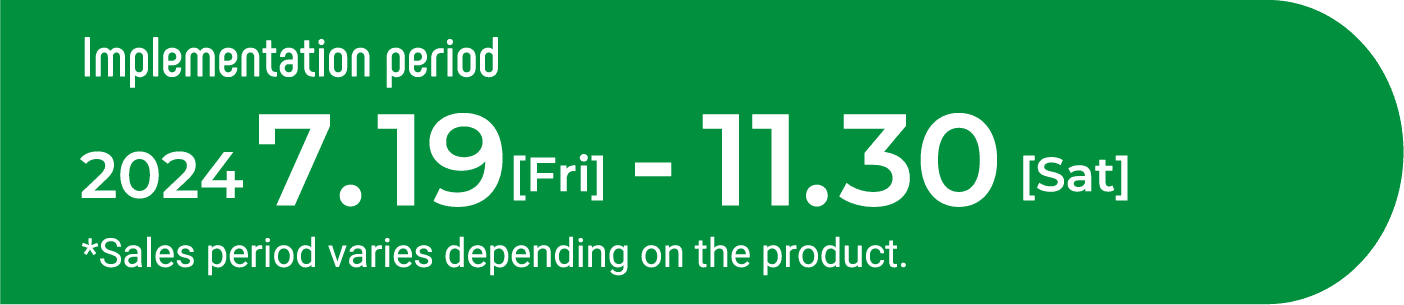 Implementation period　2023　08.1[Tue]-11.30[Thu] *Sales period varies depending on the product.